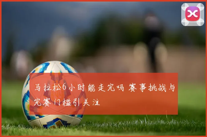 马拉松6小时能走完吗 赛事挑战与完赛门槛引关注