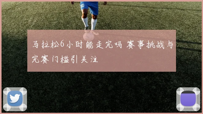 马拉松6小时能走完吗 赛事挑战与完赛门槛引关注
