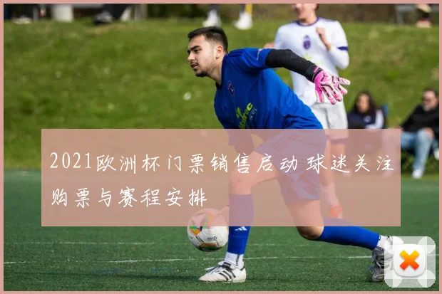 2021欧洲杯门票销售启动 球迷关注购票与赛程安排