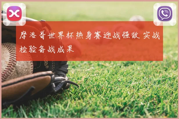 摩洛哥世界杯热身赛迎战强敌 实战检验备战成果