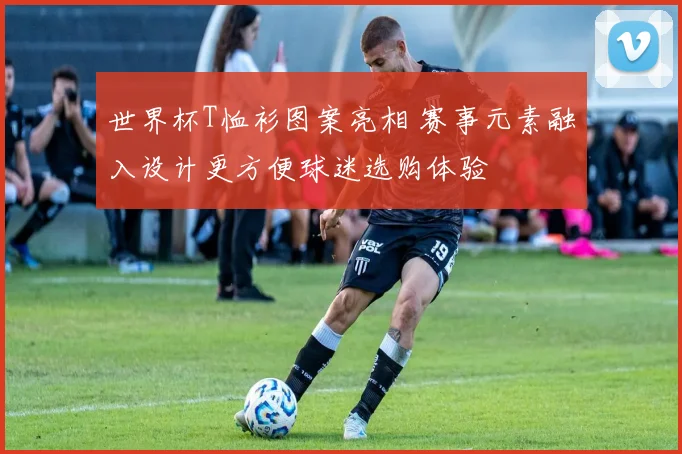 世界杯T恤衫图案亮相 赛事元素融入设计更方便球迷选购体验