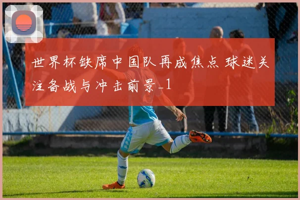 世界杯缺席中国队再成焦点 球迷关注备战与冲击前景_1