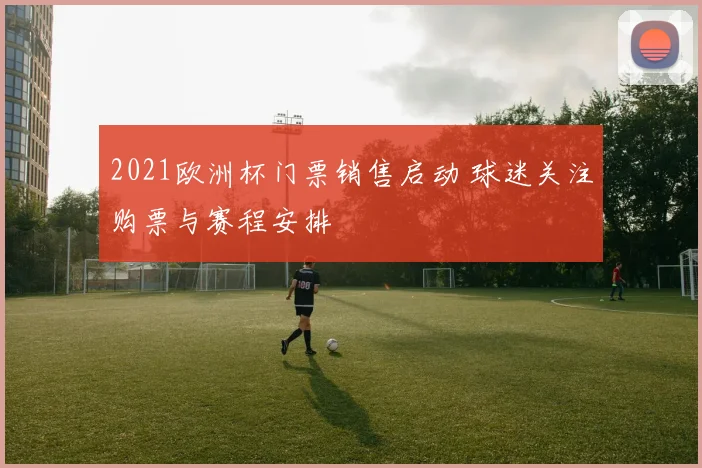 2021欧洲杯门票销售启动 球迷关注购票与赛程安排