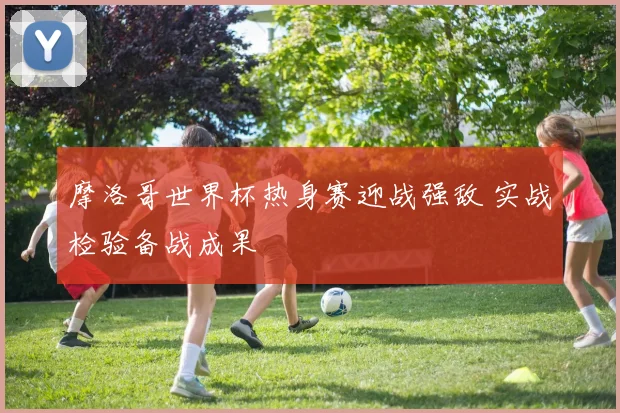 摩洛哥世界杯热身赛迎战强敌 实战检验备战成果
